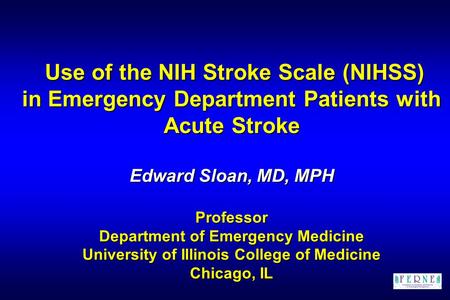 Use of the NIH Stroke Scale (NIHSS) in Emergency Department Patients with Acute Stroke Edward Sloan, MD, MPH Professor Department of Emergency Medicine.