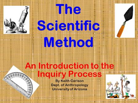 The Scientific Method An Introduction to the Inquiry Process By Keith Carlson Dept. of Anthropology University of Arizona.