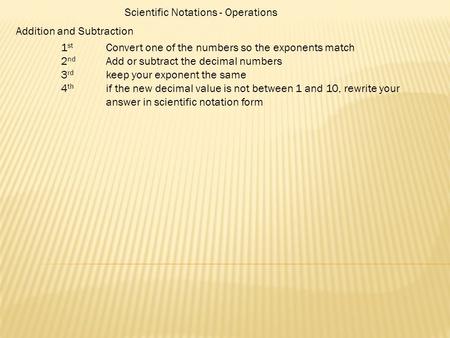 Scientific Notations - Operations Addition and Subtraction 1 st Convert one of the numbers so the exponents match 2 nd Add or subtract the decimal numbers.