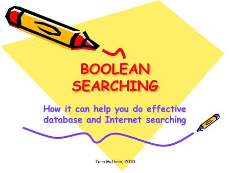 Tara Guthrie, 2010 BOOLEAN SEARCHING How it can help you do effective database and Internet searching.