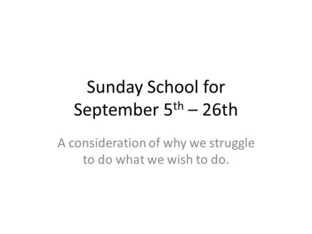 Sunday School for September 5 th – 26th A consideration of why we struggle to do what we wish to do.