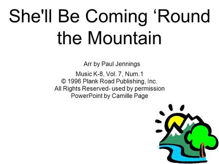 She'll Be Coming ‘Round the Mountain Arr by Paul Jennings Music K-8, Vol. 7, Num.1 © 1996 Plank Road Publishing, Inc. All Rights Reserved- used by permission.