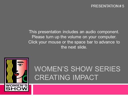 WOMEN’S SHOW SERIES CREATING IMPACT This presentation includes an audio component. Please turn up the volume on your computer. Click your mouse or the.