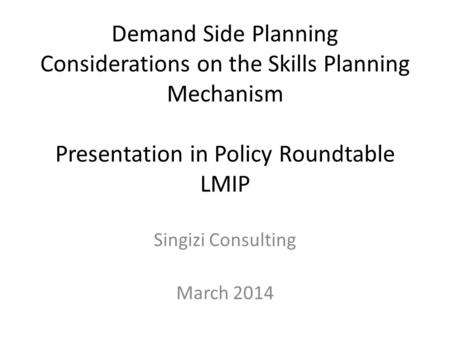 Demand Side Planning Considerations on the Skills Planning Mechanism Presentation in Policy Roundtable LMIP Singizi Consulting March 2014.