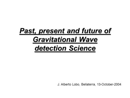 Past, present and future of Gravitational Wave detection Science J. Alberto Lobo, Bellaterra, 13-October-2004.