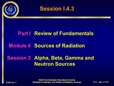 4/2003 Rev 2 I.4.3 – slide 1 of 29 Session I.4.3 Part I Review of Fundamentals Module 4Sources of Radiation Session 3Alpha, Beta, Gamma and Neutron Sources.