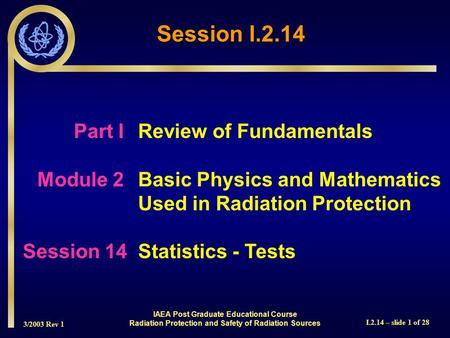 3/2003 Rev 1 I.2.14 – slide 1 of 28 Part IReview of Fundamentals Module 2Basic Physics and Mathematics Used in Radiation Protection Session 14Statistics.