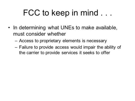 FCC to keep in mind... In determining what UNEs to make available, must consider whether –Access to proprietary elements is necessary –Failure to provide.