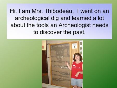 Hi, I am Mrs. Thibodeau. I went on an archeological dig and learned a lot about the tools an Archeologist needs to discover the past.