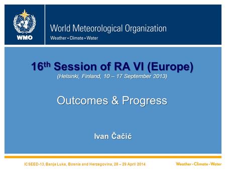 WMO 16 th Session of RA VI (Europe) (Helsinki, Finland, 10 – 17 September 2013) Outcomes & Progress Ivan Čačić ICSEED-13, Banja Luka, Bosnia and Herzegovina,
