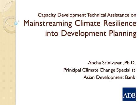 Capacity Development Technical Assistance on Mainstreaming Climate Resilience into Development Planning Ancha Srinivasan, Ph.D. Principal Climate Change.