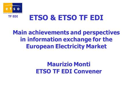 TF EDI ETSO & ETSO TF EDI Main achievements and perspectives in information exchange for the European Electricity Market Maurizio Monti ETSO TF EDI Convener.