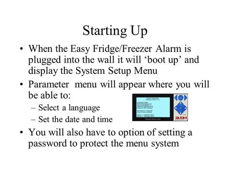 When the Easy Fridge/Freezer Alarm is plugged into the wall it will ‘boot up’ and display the System Setup Menu Parameter menu will appear where you will.
