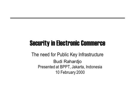 Security in Electronic Commerce The need for Public Key Infrastructure Budi Rahardjo Presented at BPPT, Jakarta, Indonesia 10 February 2000.