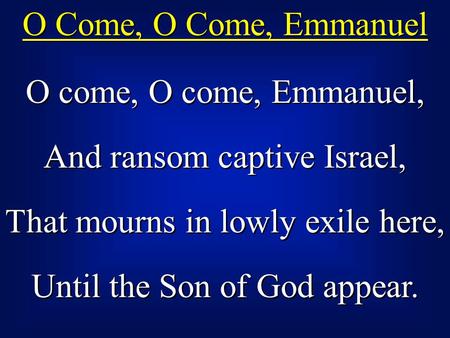 O Come, O Come, Emmanuel O come, O come, Emmanuel, And ransom captive Israel, That mourns in lowly exile here, Until the Son of God appear. O come, O come,