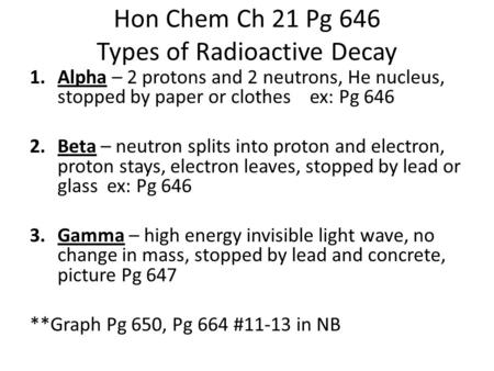 Hon Chem Ch 21 Pg 646 Types of Radioactive Decay 1.Alpha – 2 protons and 2 neutrons, He nucleus, stopped by paper or clothes ex: Pg 646 2.Beta – neutron.