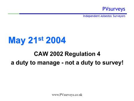 Www.PVsurveys.co.uk PVsurveys Independent Asbestos Surveyors May 21 st 2004 CAW 2002 Regulation 4 a duty to manage - not a duty to survey!