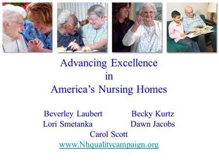 Advancing Excellence in America’s Nursing Homes Beverley LaubertBecky Kurtz Lori SmetankaDawn Jacobs Carol Scott www.Nhqualitycampaign.org.