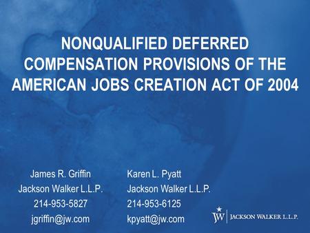 NONQUALIFIED DEFERRED COMPENSATION PROVISIONS OF THE AMERICAN JOBS CREATION ACT OF 2004 James R. Griffin Jackson Walker L.L.P. 214-953-5827