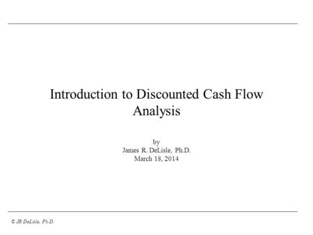 © JR DeLisle, Ph.D. Introduction to Discounted Cash Flow Analysis by James R. DeLisle, Ph.D. March 18, 2014.