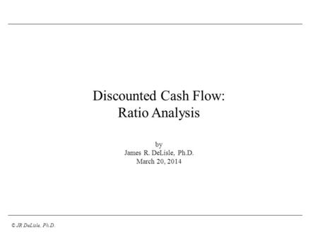 © JR DeLisle, Ph.D. Discounted Cash Flow: Ratio Analysis by James R. DeLisle, Ph.D. March 20, 2014.