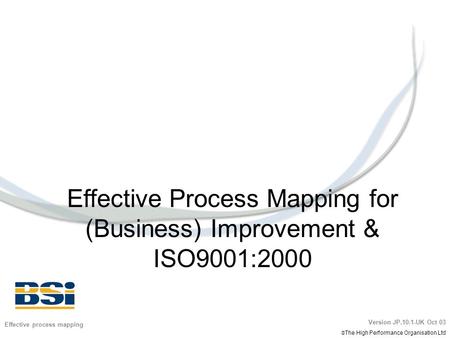 Effective Process Mapping for (Business) Improvement & ISO9001:2000 Effective process mapping Version JP.10.1-UK Oct 03  The High Performance Organisation.