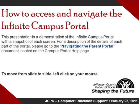 JCPS – Computer Education Support: February 25, 2011 How to access and navigate the Infinite Campus Portal This presentation is a demonstration of the.