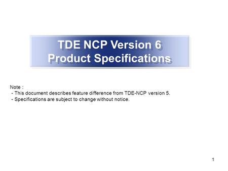 1 TDE NCP Version 6 Product Specifications Note : - This document describes feature difference from TDE-NCP version 5. - Specifications are subject to.