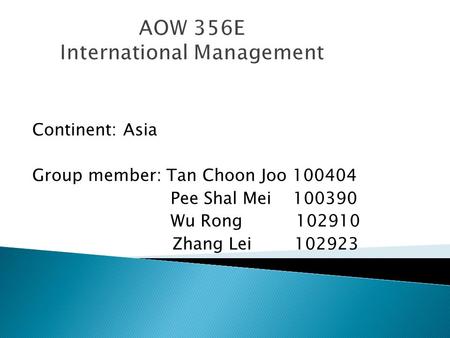 AOW 356E International Management Continent: Asia Group member: Tan Choon Joo 100404 Pee Shal Mei 100390 Wu Rong 102910 Zhang Lei 102923.
