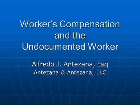 Worker’s Compensation and the Undocumented Worker Alfredo J. Antezana, Esq Antezana & Antezana, LLC.