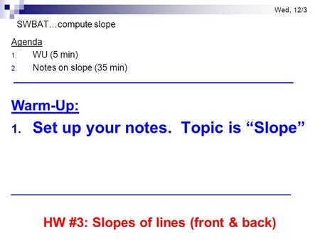 Wed, 12/3 SWBAT…compute slope Agenda 1. WU (5 min) 2. Notes on slope (35 min) Warm-Up: 1. Set up your notes. Topic is “Slope” HW #3: Slopes of lines (front.