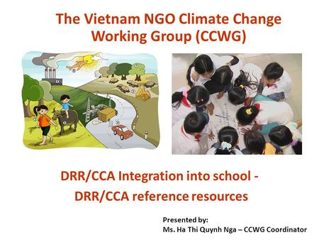 DRR/CCA Integration into school - DRR/CCA reference resources The Vietnam NGO Climate Change Working Group (CCWG) Presented by: Ms. Ha Thi Quynh Nga –