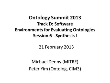 Ontology Summit 2013 Track D: Software Environments for Evaluating Ontologies Session 6 - Synthesis I Michael Denny (MITRE) Peter Yim (Ontolog, CIM3) 21.