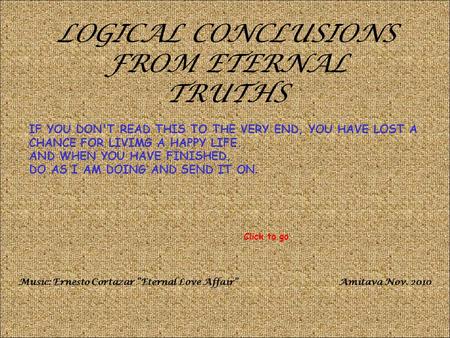 LOGICAL CONCLUSIONS FROM ETERNAL TRUTHS IF YOU DON'T READ THIS TO THE VERY END, YOU HAVE LOST A CHANCE FOR LIVIMG A HAPPY LIFE. AND WHEN YOU HAVE FINISHED,
