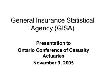 General Insurance Statistical Agency (GISA) Presentation to Ontario Conference of Casualty Actuaries November 9, 2005.