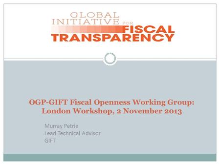 OGP-GIFT Fiscal Openness Working Group: London Workshop, 2 November 2013 Murray Petrie Lead Technical Advisor GIFT.