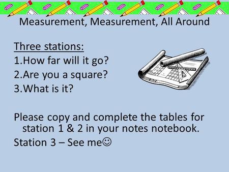 Measurement, Measurement, All Around Three stations: 1.How far will it go? 2.Are you a square? 3.What is it? Please copy and complete the tables for station.