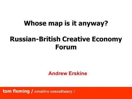 Tom fleming / creative consultancy / Whose map is it anyway? Russian-British Creative Economy Forum Andrew Erskine.