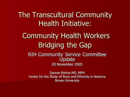 The Transcultural Community Health Initiative: Community Health Workers Bridging the Gap RIH Community Service Committee Update 03 November 2005 Dannie.
