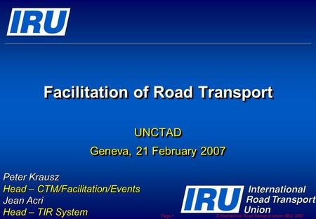 © International Road Transport Union (IRU) 2007 Page 1 Facilitation of Road Transport UNCTAD Geneva, 21 February 2007 UNCTAD Peter Krausz Head – CTM/Facilitation/Events.