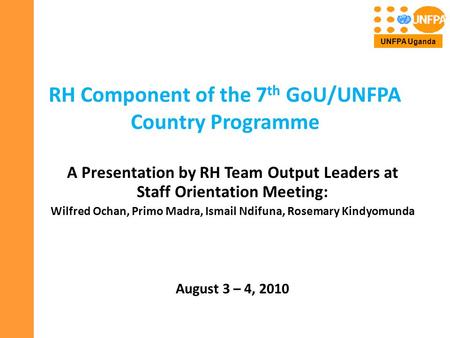 RH Component of the 7 th GoU/UNFPA Country Programme A Presentation by RH Team Output Leaders at Staff Orientation Meeting: Wilfred Ochan, Primo Madra,