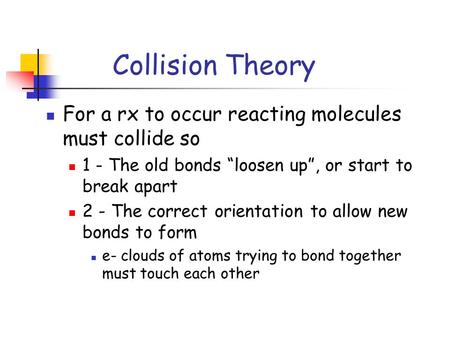 Collision Theory For a rx to occur reacting molecules must collide so 1 - The old bonds “loosen up”, or start to break apart 2 - The correct orientation.