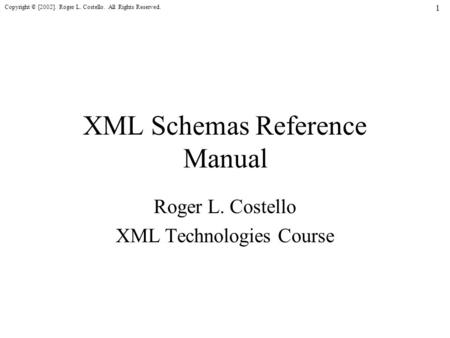 Copyright © [2002]. Roger L. Costello. All Rights Reserved. 1 XML Schemas Reference Manual Roger L. Costello XML Technologies Course.