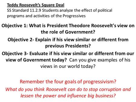 Teddy Roosevelt’s Square Deal SS Standard 11.2.9 Students analyze the effect of political programs and activities of the Progressives Objective 1: What.