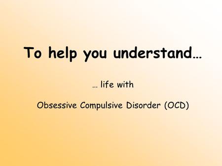 To help you understand… … life with Obsessive Compulsive Disorder (OCD)