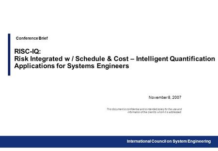 November 8, 2007 Conference Brief RISC-IQ: Risk Integrated w / Schedule & Cost – Intelligent Quantification Applications for Systems Engineers This document.