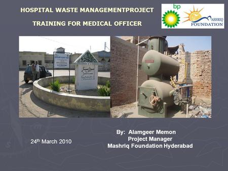 HOSPITAL WASTE MANAGEMENTPROJECT TRAINING FOR MEDICAL OFFICER By: Alamgeer Memon Project Manager Mashriq Foundation Hyderabad 24 th March 2010.