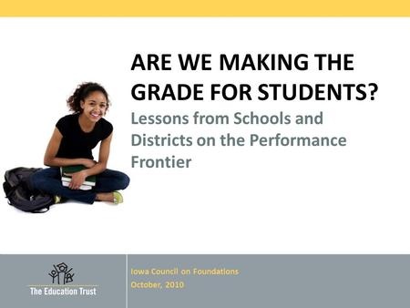 © 2010 THE EDUCATION TRUST ARE WE MAKING THE GRADE FOR STUDENTS? Lessons from Schools and Districts on the Performance Frontier Iowa Council on Foundations.