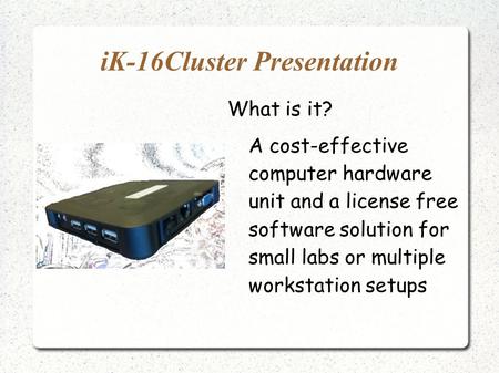 IK-16Cluster Presentation What is it? A cost-effective computer hardware unit and a license free software solution for small labs or multiple workstation.