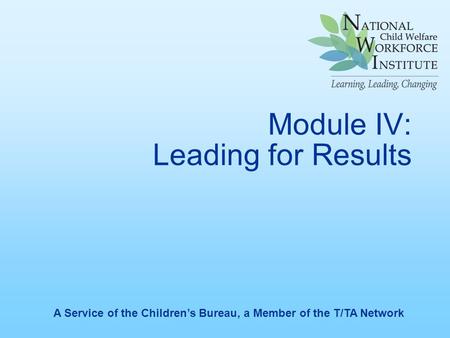 Module IV: Leading for Results A Service of the Children’s Bureau, a Member of the T/TA Network.
